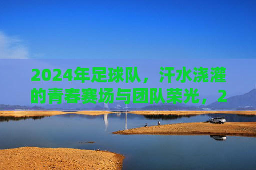 2024年足球队，汗水浇灌的青春赛场与团队荣光，2024足球队，青春赛场汗水浇灌，团队荣光闪耀