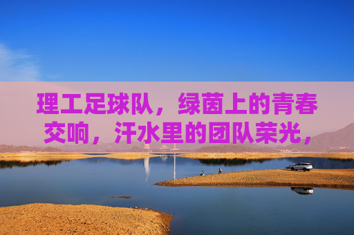 理工足球队，绿茵上的青春交响，汗水里的团队荣光，理工足球队，绿茵上的青春交响，汗水里的团队荣光