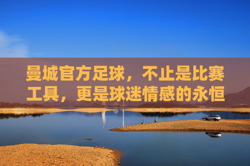 曼城官方足球,不止是比赛工具,更是球迷情感的永恒载体——从设计细节到收藏价值的深度解析,曼城官方足球,从设计细节到收藏价值,成为球迷情感的永恒载体