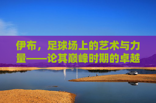 伊布,足球场上的艺术与力量——论其巅峰时期的卓越足球水平,伊布,足球场上的艺术与力量——论其巅峰时期的卓越足球水平
