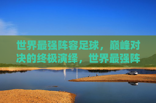 世界最强阵容足球，巅峰对决的终极演绎，世界最强阵容足球，巅峰对决的终极演绎