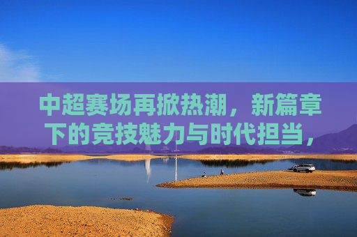 中超赛场再掀热潮,新篇章下的竞技魅力与时代担当,中超赛场再掀热潮,新篇章下的竞技魅力与时代担当