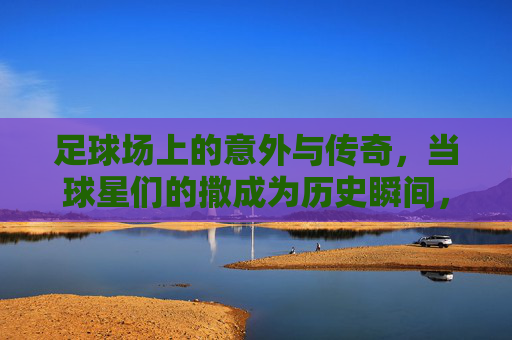 足球场上的意外与传奇,当球星们的撒成为历史瞬间,足球场上的意外与传奇,当球星们的撒成为历史瞬间