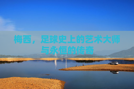 梅西，足球史上的艺术大师与永恒的传奇