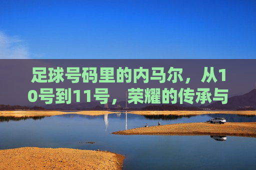足球号码里的内马尔，从10号到11号，荣耀的传承与时代的印记，内马尔足球号码变迁，从10号到11号，荣耀的传承与时代印记