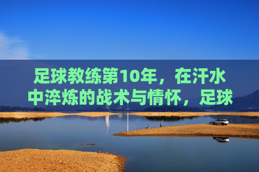 足球教练第10年,在汗水中淬炼的战术与情怀,足球教练第10年,汗水淬炼战术与情怀