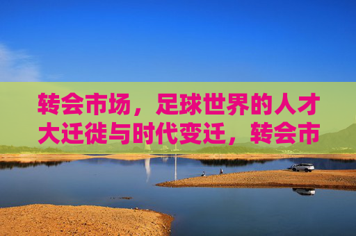 转会市场，足球世界的人才大迁徙与时代变迁，转会市场，足球世界的人才大迁徙与时代变迁