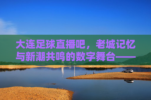 大连足球直播吧,老城记忆与新潮共鸣的数字舞台——解码球迷心中的精神图腾,大连足球直播吧,老城记忆与新潮共鸣的数字舞台——解码球迷心中的精神图腾