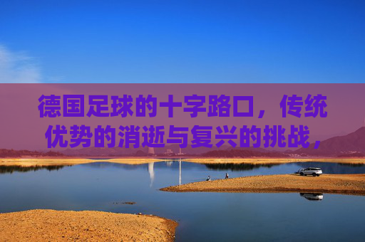 德国足球的十字路口,传统优势的消逝与复兴的挑战,德国足球的十字路口,传统优势的消逝与复兴的挑战
