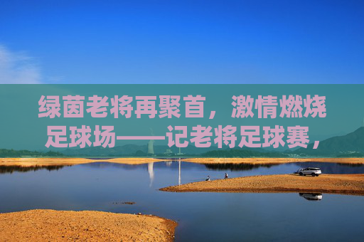 绿茵老将再聚首,激情燃烧足球场——记老将足球赛,绿茵老将再聚首,激情燃烧足球场——记老将足球赛