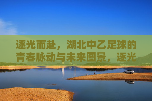 逐光而赴,湖北中乙足球的青春脉动与未来图景,逐光而赴,湖北中乙足球的青春脉动与未来图景
