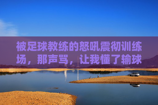 被足球教练的怒吼震彻训练场,那声骂,让我懂了输球之外的痛与成长,被教练怒吼震彻训练场,那声骂,让我懂了输球之外的痛与成长