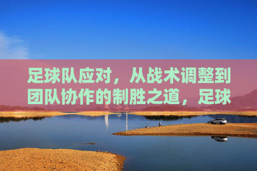 足球队应对，从战术调整到团队协作的制胜之道，足球队应对，从战术调整到团队协作的制胜之道