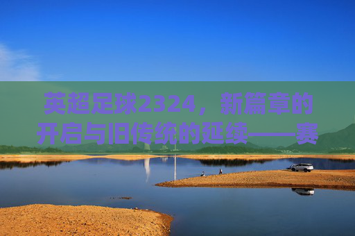 英超足球2324，新篇章的开启与旧传统的延续——赛季前瞻与焦点分析，英超2324赛季，新篇章开启与旧传统延续——前瞻与焦点分析