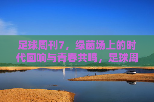 足球周刊7，绿茵场上的时代回响与青春共鸣，足球周刊7，绿茵场上的时代回响与青春共鸣
