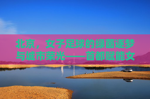 北京，女子足球的绿茵逐梦与城市荣光——首都赋能女性体育发展的典范实践