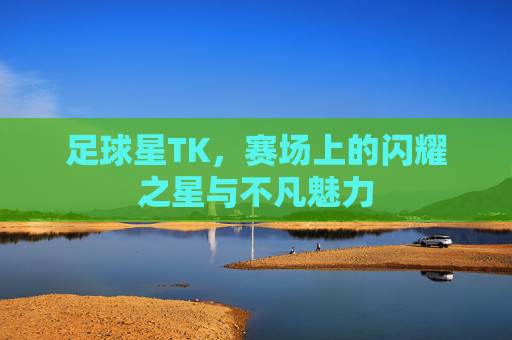 足球星TK，赛场上的闪耀之星与不凡魅力