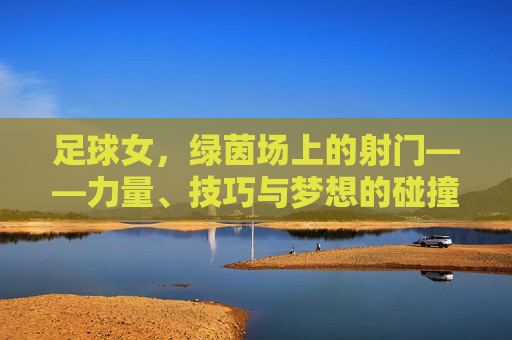 足球女,绿茵场上的射门——力量、技巧与梦想的碰撞,足球女,绿茵场上的射门——力量、技巧与梦想的碰撞