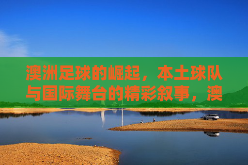澳洲足球的崛起,本土球队与国际舞台的精彩叙事,澳洲足球的崛起,本土球队与国际舞台的精彩叙事