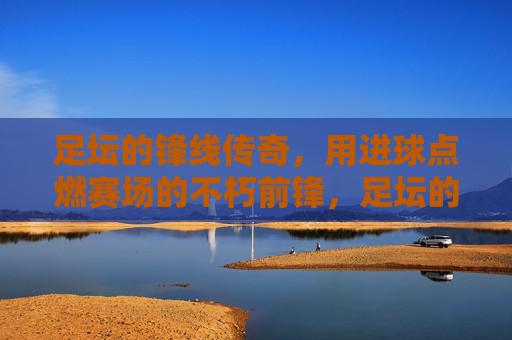 足坛的锋线传奇,用进球点燃赛场的不朽前锋,足坛的锋线传奇,用进球点燃赛场的不朽前锋