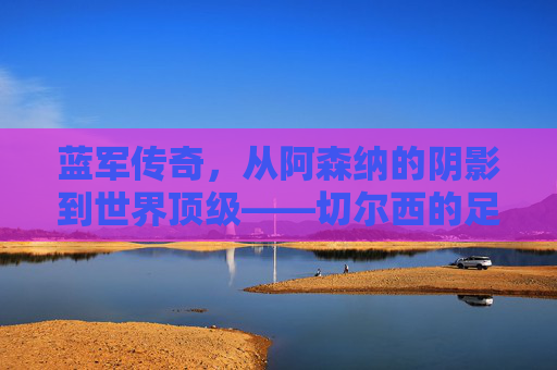 蓝军传奇,从阿森纳的阴影到世界顶级——切尔西的足球征程与精神传承,蓝军传奇,从阿森纳的阴影到世界顶级——切尔西的足球征程与精神传承