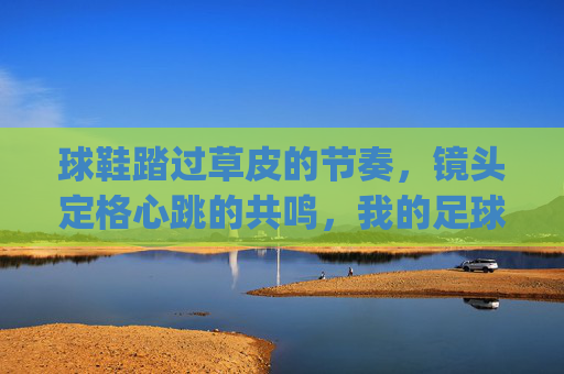 球鞋踏过草皮的节奏，镜头定格心跳的共鸣，我的足球看球vlog日常，球鞋踏草的节奏，镜头定格心跳，我的足球看球vlog日常