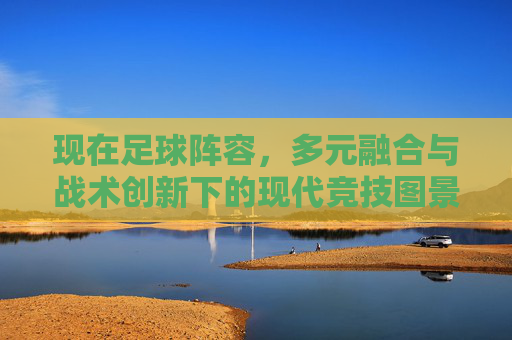 现在足球阵容,多元融合与战术创新下的现代竞技图景,现代足球阵容,多元融合与战术创新的竞技图景