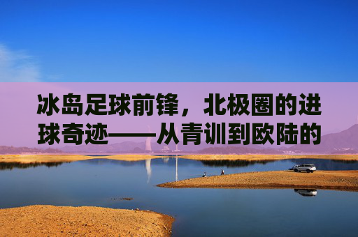 冰岛足球前锋,北极圈的进球奇迹——从青训到欧陆的崛起,冰岛足球前锋,北极圈的进球奇迹——从青训到欧陆的崛起