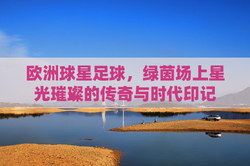 欧洲球星足球,绿茵场上星光璀璨的传奇与时代印记