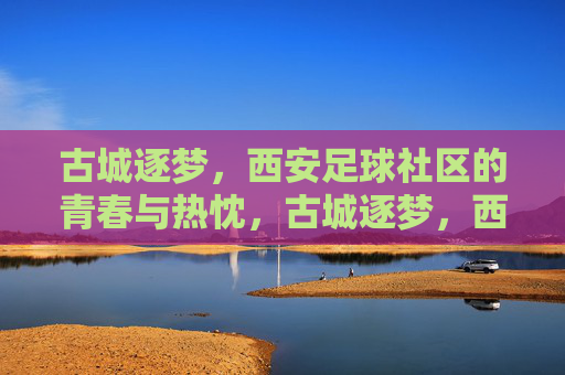 古城逐梦,西安足球社区的青春与热忱,古城逐梦,西安足球社区的青春与热忱