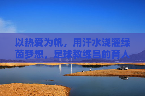 以热爱为帆,用汗水浇灌绿茵梦想,足球教练吕的育人之路,以热爱为帆,用汗水浇灌绿茵梦想,足球教练吕的育人之路