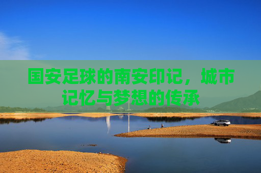 国安足球的南安印记，城市记忆与梦想的传承