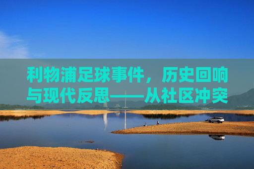 利物浦足球事件，历史回响与现代反思——从社区冲突到足球精神的传承与重塑，利物浦足球事件，历史回响与现代反思——从社区冲突到足球精神的传承与重塑