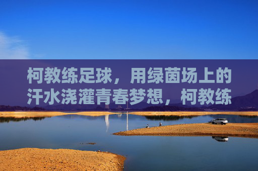 柯教练足球,用绿茵场上的汗水浇灌青春梦想,柯教练足球,用绿茵场上的汗水浇灌青春梦想