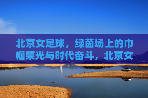 北京女足球，绿茵场上的巾帼荣光与时代奋斗，北京女足球，绿茵场上的巾帼荣光与时代奋斗