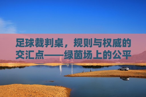 足球裁判桌，规则与权威的交汇点——绿茵场上的公平守护者与指挥中心