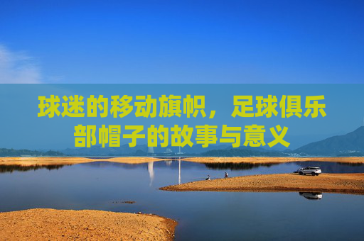 球迷的移动旗帜,足球俱乐部帽子的故事与意义