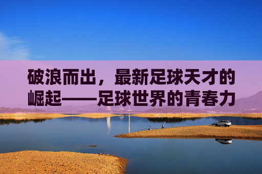 破浪而出,最新足球天才的崛起——足球世界的青春力量与未来图景,破浪而出,最新足球天才的崛起——足球世界的青春力量与未来图景