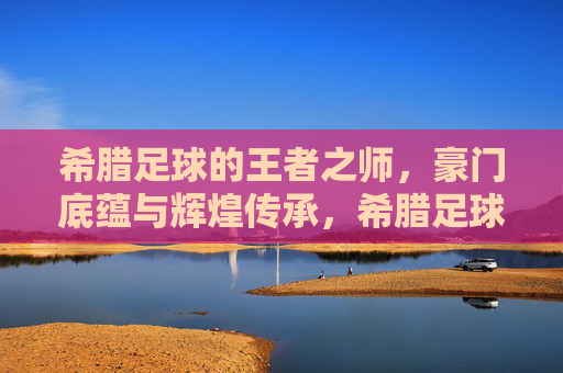希腊足球的王者之师,豪门底蕴与辉煌传承,希腊足球的王者之师,豪门底蕴与辉煌传承