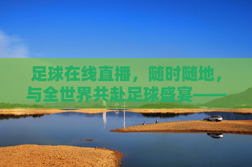 足球在线直播，随时随地，与全世界共赴足球盛宴——解码现代球迷的观赛新体验，足球在线直播，随时随地，与全世界共赴足球盛宴——解码现代球迷的观赛新体验
