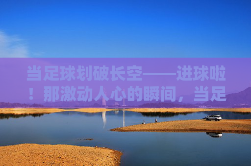 当足球划破长空——进球啦!那激动人心的瞬间,当足球划破长空,进球的激动瞬间