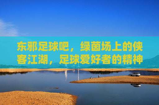 东邪足球吧,绿茵场上的侠客江湖,足球爱好者的精神奇遇,东邪足球吧,绿茵场上的侠客江湖,足球爱好者的精神奇遇