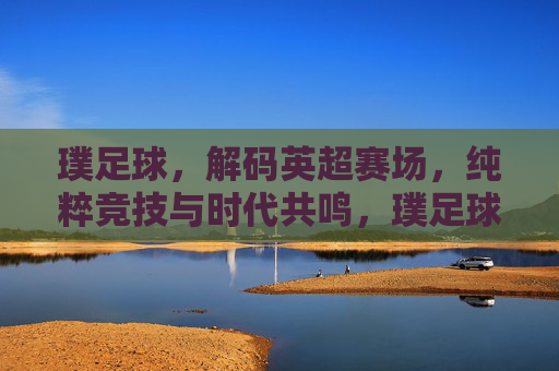 璞足球，解码英超赛场，纯粹竞技与时代共鸣，璞足球，解码英超赛场，纯粹竞技与时代共鸣