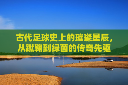 古代足球史上的璀璨星辰，从蹴鞠到绿茵的传奇先驱