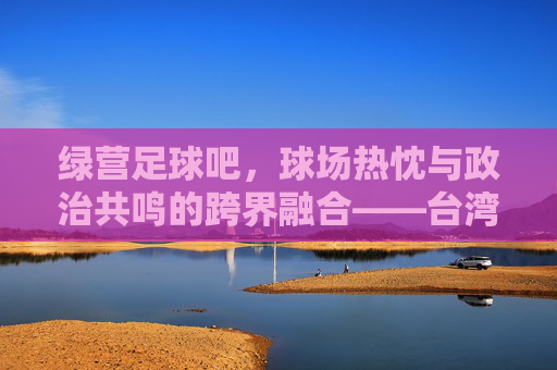 绿营足球吧,球场热忱与政治共鸣的跨界融合——台湾绿营社群的足球叙事