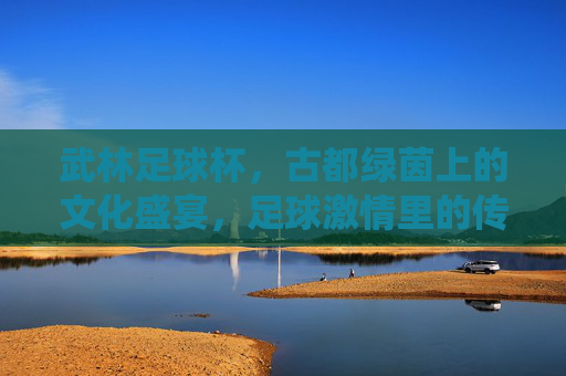 武林足球杯,古都绿茵上的文化盛宴,足球激情里的传统回响
