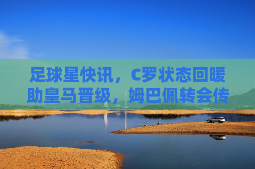 足球星快讯,C罗状态回暖助皇马晋级,姆巴佩转会传闻再起,新秀闪耀欧冠赛场