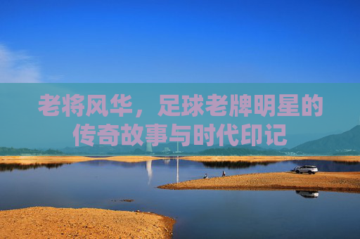 老将风华,足球老牌明星的传奇故事与时代印记