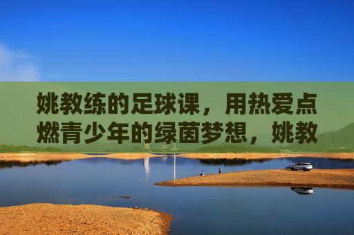 姚教练的足球课,用热爱点燃青少年的绿茵梦想,姚教练的足球课,用热爱点燃青少年的绿茵梦想