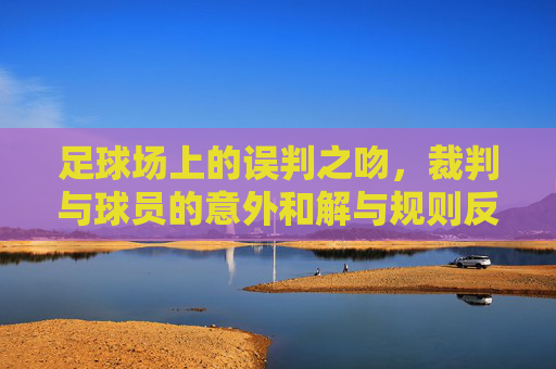 足球场上的误判之吻,裁判与球员的意外和解与规则反思